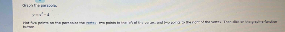 Graph the parabola
y=x^2-4
Plot five points on the parabola: the vertex, two points to the left of the vertex, and two points to the right of the vertex. Then click on the graph-a-function 
button.