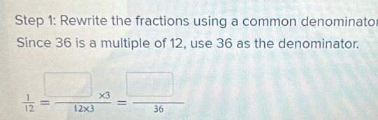 Rewrite the fractions using a common denominato 
Since 36 is a multiple of 12, use 36 as the denominator.
 1/12 = (□ * 3)/12* 3 = □ /36 