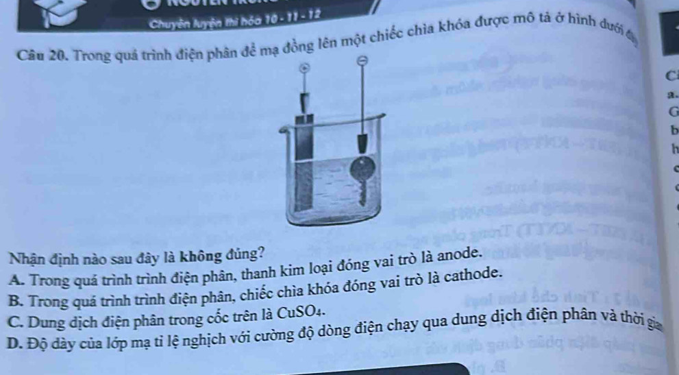 Chuyên luyện thì hóa 10 - 11 - 12
Câu 20. Trong quả trình điện phân để mạ đồng lên một chiếc chìa khóa được mô tả ở hình dưới đ
C
a.
G
b
h
Nhận định nào sau đây là không đúng?
A. Trong quá trình trình điện phân, thanh kim loại đóng vai trò là anode.
B. Trong quá trình trình điện phân, chiếc chìa khóa đóng vai trò là cathode.
C. Dung dịch điện phân trong cốc trên là CuSO₄.
D. Độ dày của lớp mạ tỉ lệ nghịch với cường độ dòng điện chạy qua dung dịch điện phân và thời gia