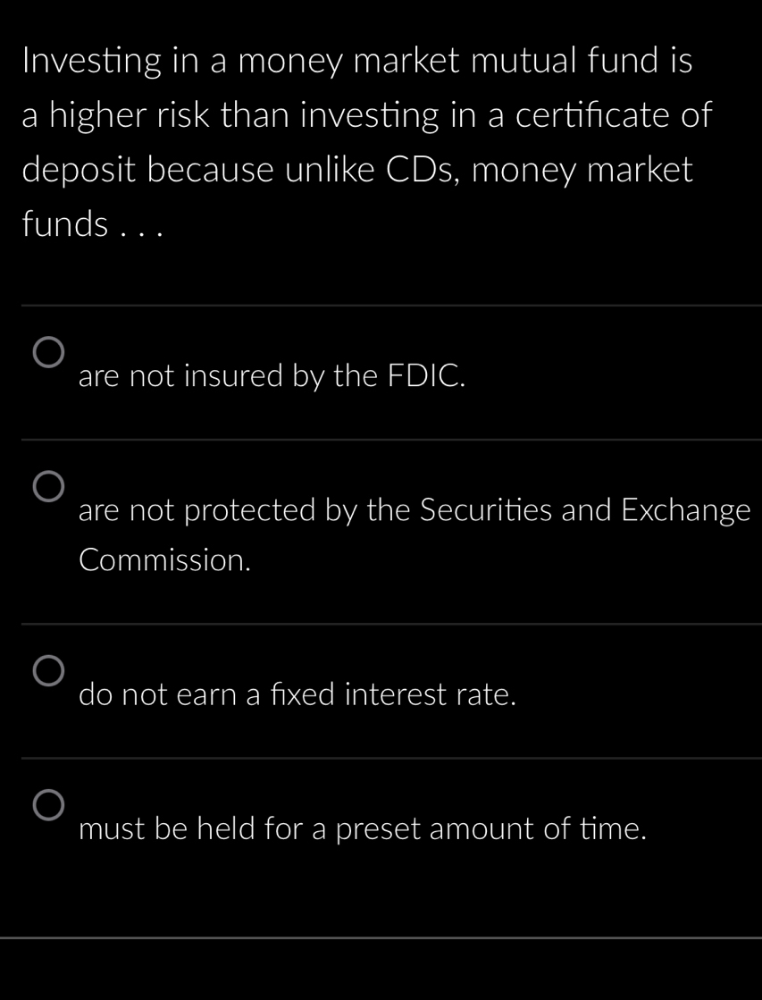 Investing in a money market mutual fund is
a higher risk than investing in a certifcate of
deposit because unlike CDs, money market
funds . . .
_
are not insured by the FDIC.
_
are not protected by the Securities and Exchange
Commission.
_
do not earn a fxed interest rate.
_
must be held for a preset amount of time.
_