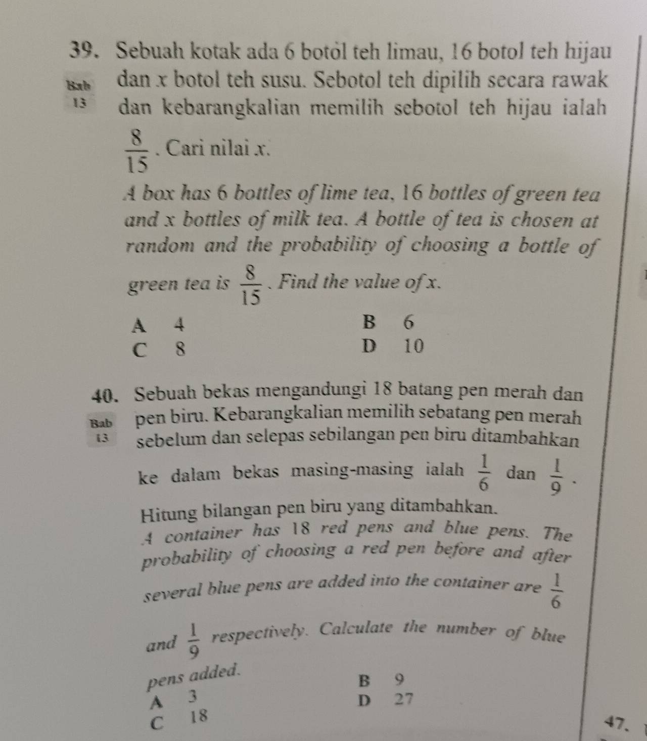 Sebuah kotak ada 6 botỏl teh limau, 16 botol teh hijau
Bab dan x botol teh susu. Sebotol teh dipilih secara rawak
13 dan kebarangkalian memilih sebotol teh hijau ialah
 8/15 . Cari nilai x.
A box has 6 bottles of lime tea, 16 bottles of green tea
and x bottles of milk tea. A bottle of tea is chosen at
random and the probability of choosing a bottle of
green tea is  8/15 . Find the value of x.
A 4 B 6
C 8 D 10
40. Sebuah bekas mengandungi 18 batang pen merah dan
pen biru. Kebarangkalian memilih sebatang pen merah
13 sebelum dan selepas sebilangan pen biru ditambahkan
ke dalam bekas masing-masing ialah  1/6  dan  1/9 . 
Hitung bilangan pen biru yang ditambahkan.
A container has 18 red pens and blue pens. The
probability of choosing a red pen before and after 
several blue pens are added into the container are.  1/6 
and  1/9  respectively. Calculate the number of blue
pens added.
B 9
A 3 D 27
C 18
47.