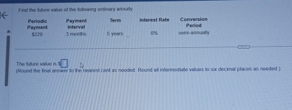 Find the future value of the following ordinary annuity. 
Payment Periodic Payment Term Intérest Rate Conversion Period 
Interval
$220 3 months 5 years 6% semi-annually 
The future value is s□
(Round the final answer to the nearest cent as needed. Round all intermediate values to six decimal places as needed )