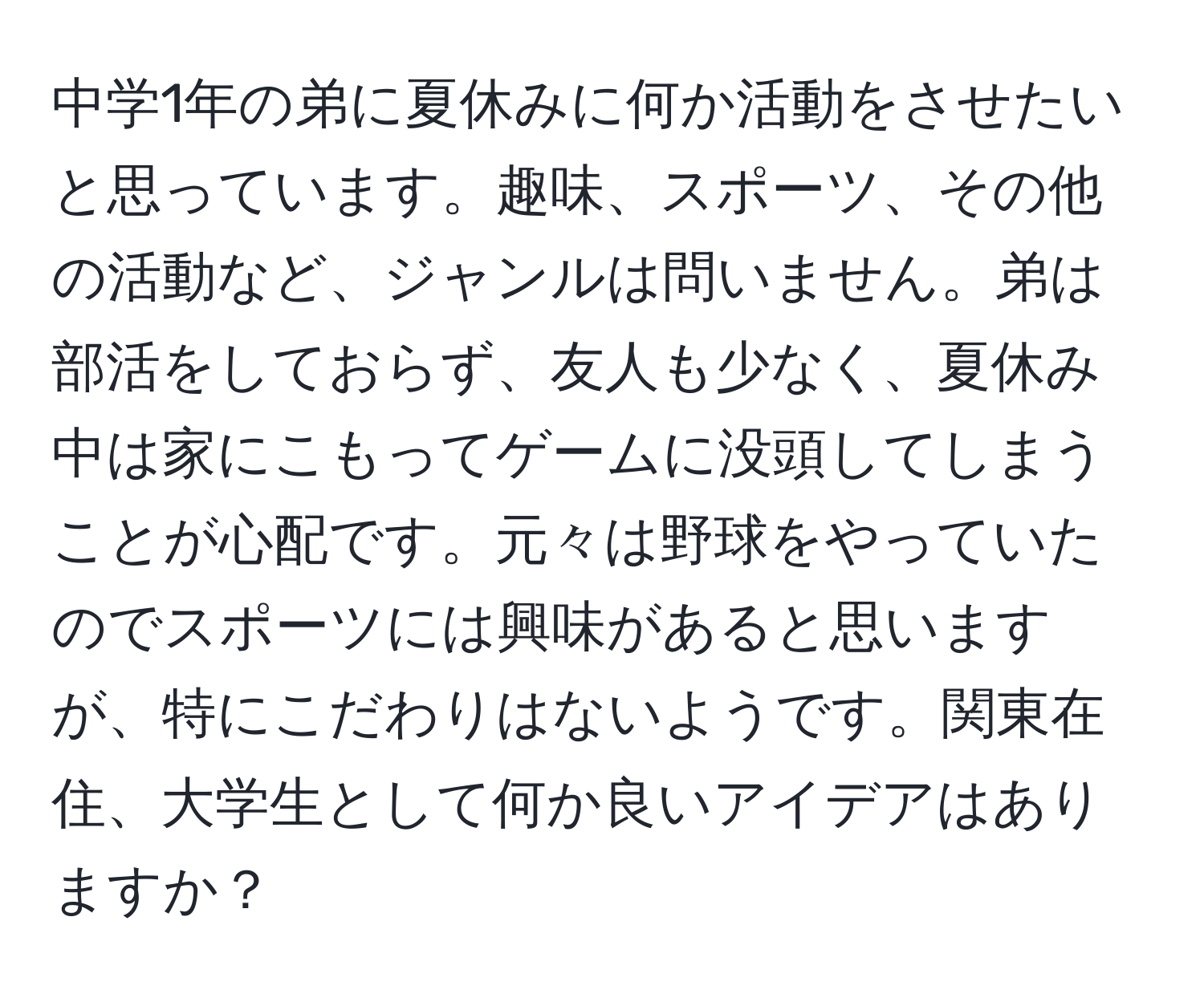 中学1年の弟に夏休みに何か活動をさせたいと思っています。趣味、スポーツ、その他の活動など、ジャンルは問いません。弟は部活をしておらず、友人も少なく、夏休み中は家にこもってゲームに没頭してしまうことが心配です。元々は野球をやっていたのでスポーツには興味があると思いますが、特にこだわりはないようです。関東在住、大学生として何か良いアイデアはありますか？