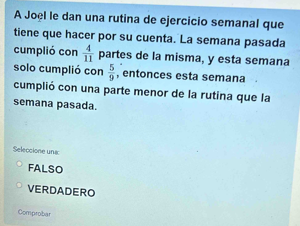 A Joël le dan una rutina de ejercicio semanal que
tiene que hacer por su cuenta. La semana pasada
cumplió con  4/11  partes de la misma, y esta semana
solo cumplió con  5/9  , entonces esta semana
cumplió con una parte menor de la rutina que la
semana pasada.
Seleccione una:
FALSO
VERDADERO
Comprobar