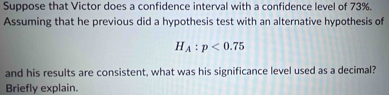 Suppose that Victor does a confidence interval with a confidence level of 73%. 
Assuming that he previous did a hypothesis test with an alternative hypothesis of
H_A:p<0.75
and his results are consistent, what was his significance level used as a decimal? 
Briefly explain.