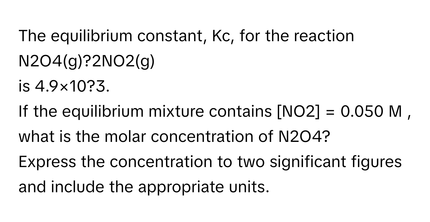 The equilibrium constant, Kc, for the reaction  N2O4(g)?2NO2(g)
is 4.9×10?3.
If the equilibrium mixture contains [NO2] = 0.050 M , what is the molar concentration of N2O4?
Express the concentration to two significant figures and include the appropriate units.