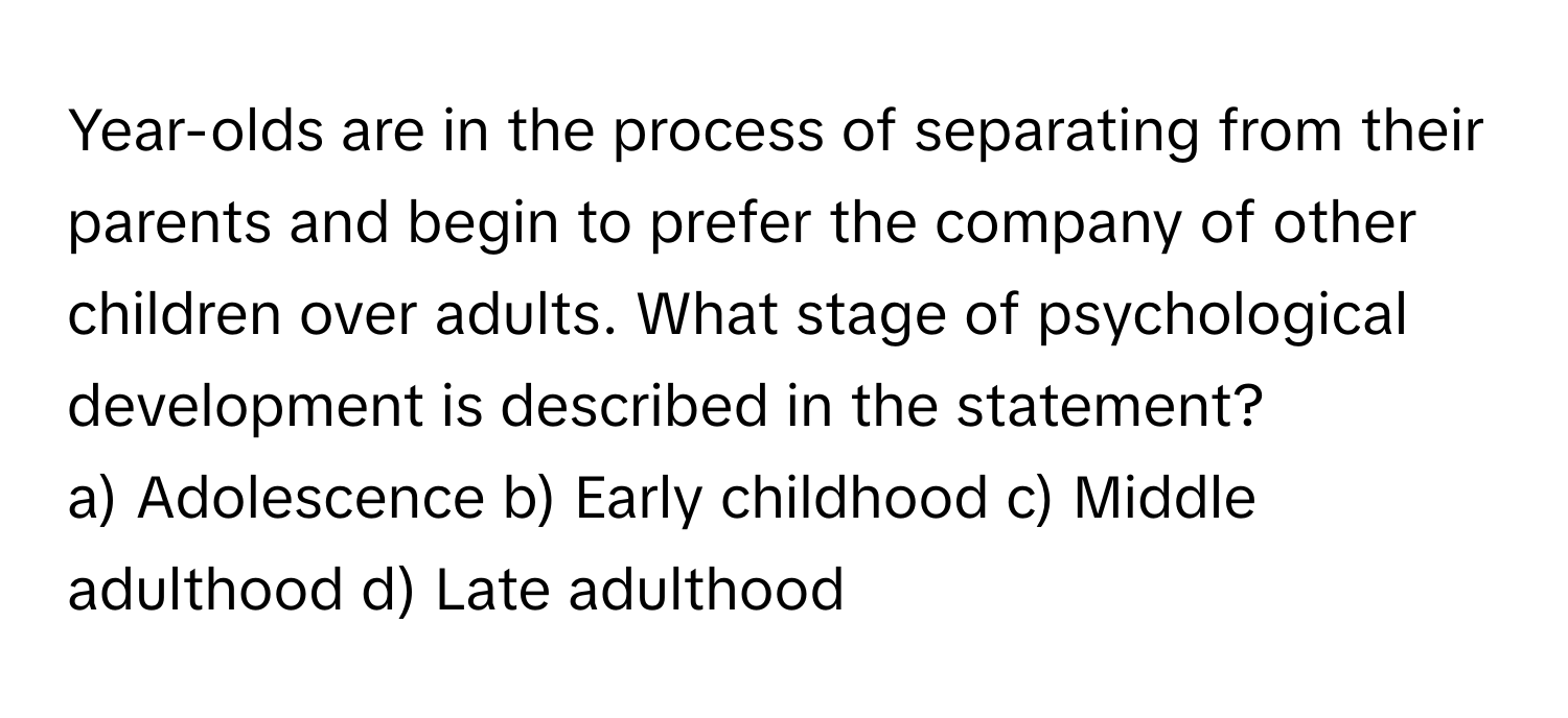 Year-olds are in the process of separating from their parents and begin to prefer the company of other children over adults. What stage of psychological development is described in the statement?

a) Adolescence b) Early childhood c) Middle adulthood d) Late adulthood