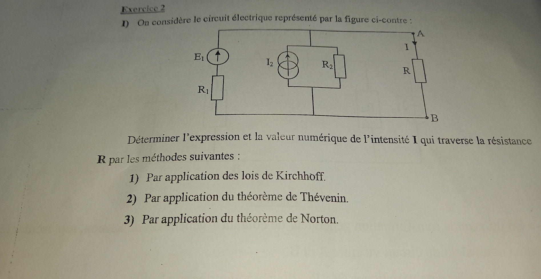 On considère le circuit électrique représenté par la figure ci-contre :
Déterminer l'expression et la valeur numérique de l'intensité I qui traverse la résistance
R par les méthodes suivantes :
1) Par application des lois de Kirchhoff.
2) Par application du théorème de Thévenin.
3) Par application du théorème de Norton.