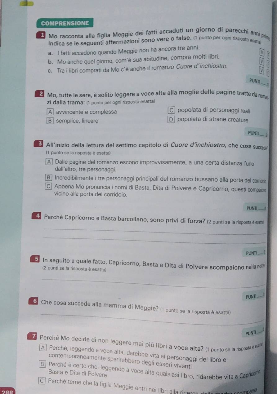 COMPRENSIONE
Mo racconta alla figlia Meggie dei fatti accaduti un giorno dí parecchi anni prima
Indica se le seguenti affermazionì sono vere o false. (1 punto per ogni risposta esatta)
a. I fatti accadono quando Meggie non ha ancora tre anni.

b. Mo anche quel giorno, com’è sua abitudine, compra molti libri.
V a
c. Tra i libri comprati da Mo c’è anche il romanzo Cuore d´inchiostro.
PUNTI
_-1
2 Mo, tutte le sere, è solito leggere a voce alta alla moglie delle pagine tratte da roma
zi dalla trama: (1 punto per ogni risposta esatta)
A avvincente e complessa
C popolata di personaggi reali
B semplice, lineare D popolata di strane creature
PUNTI __ ?
B All'inizio della lettura del settimo capitolo di Cuore d’inchiostro, che cosa succede?
(1 punto se la risposta è esatta)
A  Dalle pagine del romanzo escono improvvisamente, a una certa distanza l'uno
dall’altro, tre personaggi.
B Incredibilmente i tre personaggi principali del romanzo bussano alla porta del corridoia
C| Appena Mo pronuncia i nomi di Basta, Dita di Polvere e Capricorno, questi compaion
vicino alla porta del corridoio.
PUNTI_
4 Perché Capricorno e Basta barcollano, sono privi di forza? (2 punti se la risposta è esatta
_
_
PUNTI _I_
5 In seguito a quale fatto, Capricorno, Basta e Dita di Polvere scompaiono nella nottle
(2 punti se la risposta è esatta)
_
PUNTI __
_
6 Che cosa succede alla mamma di Meggie? (1 punto se la risposta è esatta)
_
PUNTI _4
7 Perché Mo decide di non leggere mai più libri a voce alta? (1 punto se la risposta è esati
A  Perché, leggendo a voce alta, darebbe vita ai personaggi del libro e
contemporaneamente sparirebbero degli esseri viventi
B Perché è certo che, leggendo a voce alta qualsiasi libro, ridarebbe vita a Capricom
Basta e Dita di Polvere
C| Perché teme che la figlia Meggie entri nei libri alla ricom
200