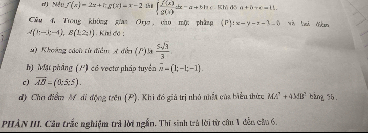 d) Nếu f(x)=2x+1; g(x)=x-2 thì ∈tlimits _3^(2frac f(x))g(x)dx=a+bln c. Khi đó a+b+c=11. 
Câu 4. Trong không gian Oxyz , cho mặt phẳng (P): x-y-z-3=0 và hai điểm
A(1;-3;-4), B(1;2;1) , Khi đó :
a) Khoảng cách từ điểm A đến (P)là  5sqrt(3)/3 . 
b) Mặt phẳng (P) có vectơ pháp tuyến vector n=(1;-1;-1). 
c) vector AB=(0;5;5). 
d) Cho điểm Mô di động trên (P). Khi đó giá trị nhỏ nhất của biểu thức MA^2+4MB^2 bằng 56.
PHÀN III. Câu trắc nghiệm trả lời ngắn. Thí sinh trả lời từ câu 1 đến câu 6.