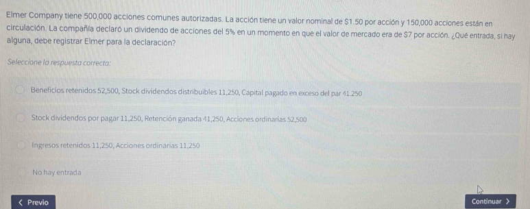 Elmer Company tiene 500,000 acciones comunes autorizadas. La acción tiene un valor nominal de $1.50 por acción y 150,000 acciones están en
circulación. La compañía declaró un dividendo de acciones del 5% en un momento en que el valor de mercado era de $7 por acción. ¿Qué entrada, si hay
alguna, debe registrar Elmer para la declaración?
Seleccione la respuesta correcta:
Beneficios retenidos 52,500, Stock dividendos distribuibles 11,250, Capital pagado en exceso del par 41.250
Stock dividendos por pagar 11,250, Retención ganada 41,250, Acciones ordinarias 52,500
Ingresos retenidos 11,250, Acciones ordinarias 11,250
No hay entrada
Previo Continuar 》