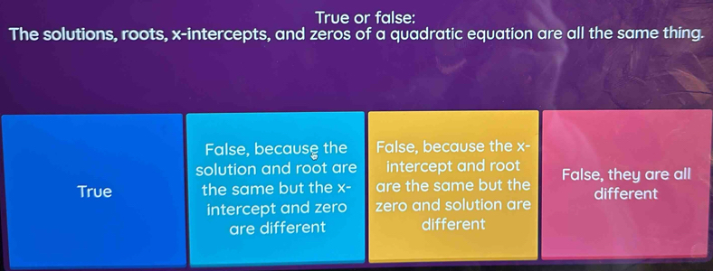 True or false:
The solutions, roots, x-intercepts, and zeros of a quadratic equation are all the same thing.