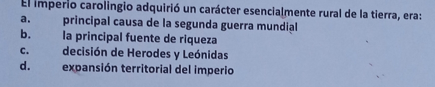 El imperio carolingio adquirió un carácter esencialmente rural de la tierra, era:
a. principal causa de la segunda guerra mundial
b. la principal fuente de riqueza
C. decisión de Herodes y Leónidas
d. expansión territorial del imperio