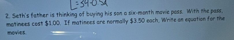 Seth's father is thinking of buying his son a six-month movie pass. With the pass, 
matinees cost $1.00. If matinees are normally $3.50 each, Write an equation for the 
movies.