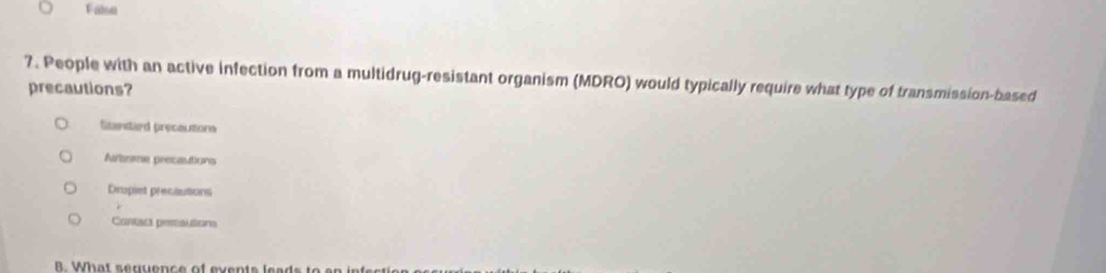 False
7. People with an active infection from a multidrug-resistant organism (MDRO) would typically require what type of transmission-based
precautions?
Sitanstard precautions
Arbrme precautions
Dropiet precautions
Contact pesautions
B. What senuence of events leads to er