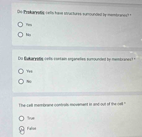 Do Prokaryotic cells have structures surrounded by membranes? "
Yes
No
Do Eukaryotic cells contain organelles surrounded by membranes? *
Yes
No
The cell membrane controls movement in and out of the cell *
True
False