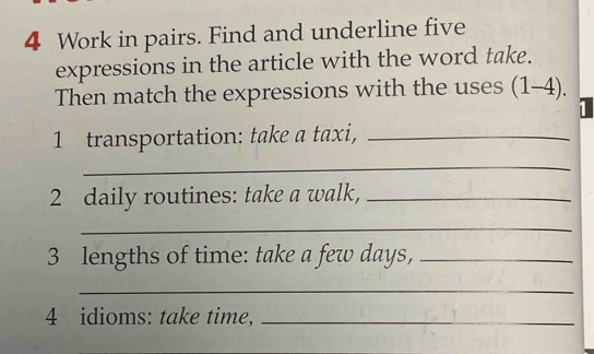 Work in pairs. Find and underline five 
expressions in the article with the word take. 
Then match the expressions with the uses (1-4). 
1 
1 transportation: take a taxi,_ 
_ 
2 daily routines: take a walk,_ 
_ 
3 lengths of time: take a few days,_ 
_ 
4 idioms: take time,_