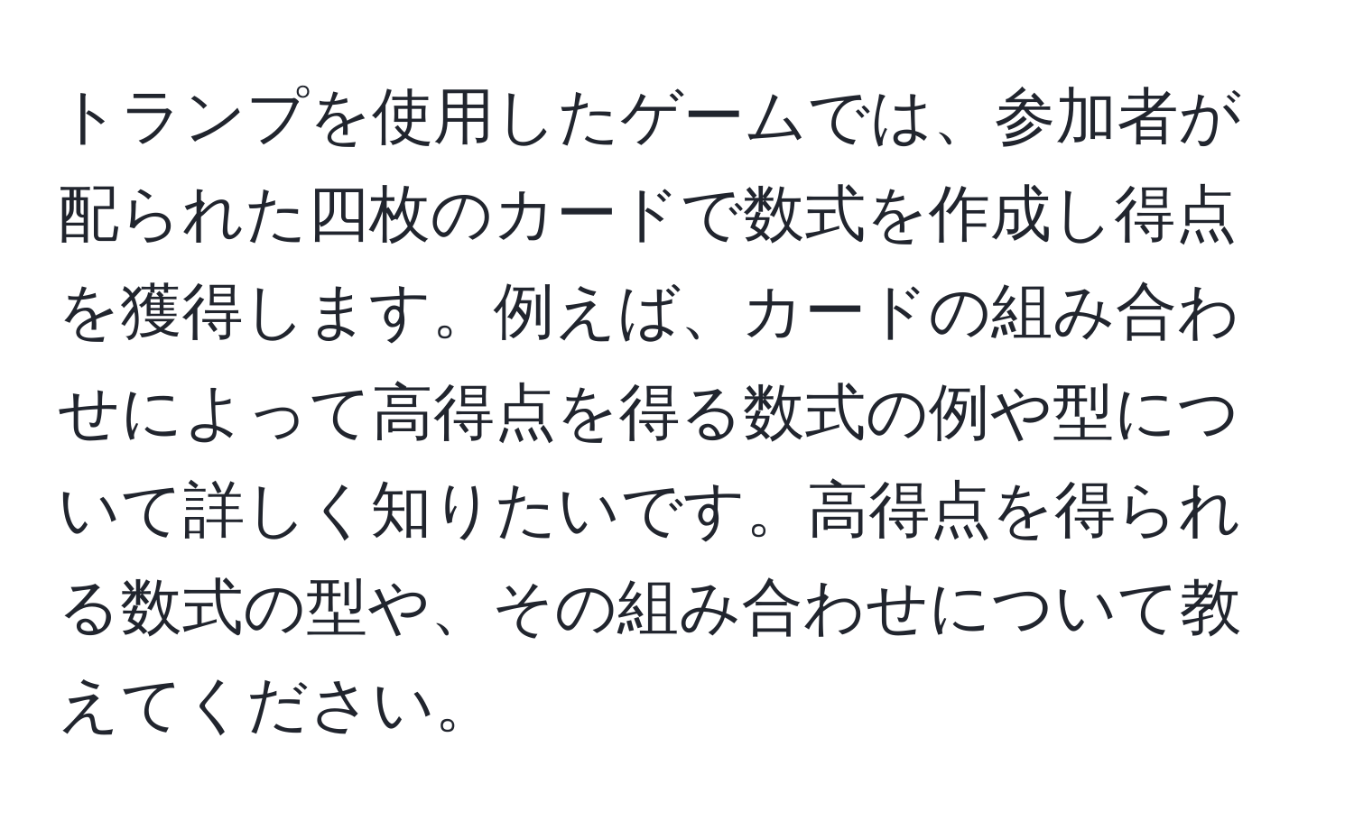 トランプを使用したゲームでは、参加者が配られた四枚のカードで数式を作成し得点を獲得します。例えば、カードの組み合わせによって高得点を得る数式の例や型について詳しく知りたいです。高得点を得られる数式の型や、その組み合わせについて教えてください。