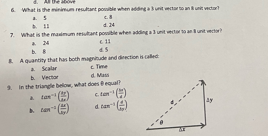 All the above
6. What is the minimum resultant possible when adding a 3 unit vector to an 8 unit vector?
a. 5 c. 8
b. 11 d. 24
7. What is the maximum resultant possible when adding a 3 unit vector to an 8 unit vector?
a. 24 c. 11
b. 8 d. 5
8. A quantity that has both magnitude and direction is called:
a. Scalar c. Time
b. Vector d. Mass
9. In the triangle below, what does θ equal?
a. tan^(-1)( △ y/△ x ) C. tan^(-1)( △ x/d )
b. tan^(-1)( △ x/△ y ) d. tan^(-1)( d/△ y )