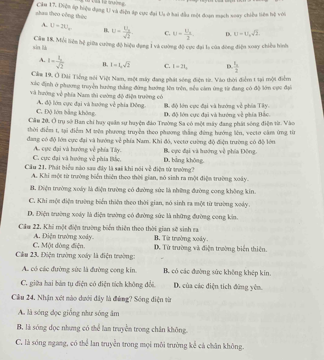 từ của từ trường.
Câu 17. Điện áp hiệu dụng U và điện áp cực đại U_0 ở hai đầu một đoạn mạch xoay chiều liên hệ với
nhau theo công thức
A. U=2U_0. B. U=frac U_0sqrt(2). C. U=frac U_02.
D. U=U_0sqrt(2).
Câu 18. Mối liên hhat xi  giữa cường độ hiệu dụng Í và cường độ cực đại l₀ của dòng điện xoay chiều hình
sin là
A. I=frac I_0sqrt(2)
B. I=I_0sqrt(2) I=2I_0 D. frac I_02
C.
Câu 19, Ở Đài Tiếng nói Việt Nam, một máy đang phát sóng điện từ. Vào thời điểm t tại một điểm
xác định ở phương truyền hướng thẳng đứng hướng lên trên, nếu cảm ứng từ đang có độ lớn cực đại
và hướng về phía Nam thì cường độ điện trường có
A. độ lớn cực đại và hướng về phía Đông. B. độ lớn cực đại và hướng về phía Tây.
C. Độ lớn bằng không. D. độ lớn cực đại và hướng về phía Bắc.
Câu 20. Ở trụ sở Ban chỉ huy quân sự huyện đảo Trường Sa có một máy đang phát sóng điện từ. Vào
thời điểm t, tại điểm M trên phương truyền theo phương thẳng đứng hướng lên, vectơ cảm ứng từ
đang có độ lớn cực đại và hướng về phía Nam. Khi đó, vectơ cường độ điện trường có độ lớn
A. cực đại và hướng về phía Tây. B. cực đại và hướng về phía Đông.
C. cực đại và hướng về phía Bắc. D. bằng không.
Câu 21. Phát biểu nào sau đây là sai khi nói về điện từ trường?
A. Khi một từ trường biến thiên theo thời gian, nó sinh ra một điện trường xoáy.
B. Điện trường xoáy là điện trường có đường sức là những đường cong không kín.
C. Khi một điện trường biến thiên theo thời gian, nó sinh ra một từ trường xoáy.
D. Điện trường xoáy là điện trường có đường sức là những đường cong kín.
Câu 22. Khi một điện trường biến thiên theo thời gian sẽ sinh ra
A. Điện trường xoáy. B. Từ trường xoáy.
C. Một dòng điện. D. Từ trường và điện trường biến thiên.
Câu 23. Điện trường xoáy là điện trường:
A. có các đường sức là đường cong kín. B. có các đường sức không khép kín.
C. giữa hai bản tụ điện có điện tích không đổi. D. của các điện tích đứng yên.
Câu 24. Nhận xét nào dưới đây là đúng? Sóng điện từ
A. là sóng dọc giống như sóng âm
B. là sóng dọc nhưng có thể lan truyền trong chân không.
C. là sóng ngang, có thể lan truyền trong mọi môi trường kể cả chân không.