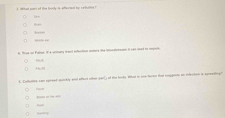 What part of the body is affected by cellulitis?
Skin
Brain
Bladder
Middle ear
4. True or False: If a urinary tract infection enters the bloodstream it can lead to sepsis.
TRUE
FALse
5. Cellulitis can spread quickly and affect other parof the body. What is one factor that suggests an infection is spreading?
Fever
Blister on the skin
Rash
Swelling