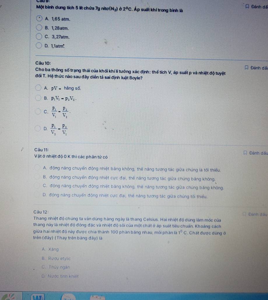 Đành dá
Một bình dung tích 5 lít chứa 7g nitơ (N_2) 2^0C. Áp suất khí trong bình là
A. 1,65 atm.
B. 1, 28atm.
C. 3, 27atm.
D. 1,1atm.
Câu 10:
Đánh đã
Cho ba thông số trạng thái của khối khí lí tướng xác định: thể tích V, áp suất p và nhiệt độ tuyệt
đối T. Hệ thức nào sau đây diễn tả sai định luật Boyle?
A. pV- hàng số.
B. p_1V_1=p_2V_2.
C. frac p_1V_1=frac p_2V_2.
D. frac P_1V_2=frac P_2V_1
Câu 11:
Đánh dấu
Vật ở nhiệt độ 0 K thì các phân tử có
A. động năng chuyến động nhiệt băng không, thể năng tương tác giữa chúng là tối thiếu.
B. động năng chuyến động nhiệt cực đai, thế năng tương tác giữa chúng băng không.
C. động năng chuyển động nhiệt băng không, thể năng tương tác giữa chúng bằng không.
D. đông năng chuyến động nhiệt cực đai, thế năng tương tác giữa chủng tối thiếu.
Câu 12: Đánh dấu
Thang nhiệt độ chúng ta ván dùng hàng ngày là thang Celsius. Hai nhiệt độ dùng làm mốc của
thang này là nhiệt độ động đặc và nhiệt độ sôi của một chất ở áp suất tiêu chuẩn. Khoảng cách
giữa hai nhiệt đô này được chia thành 100 phần băng nhau, mới phần là 1^0C. Chát được dùng ở
trên (đây) (Thay trên bàng đây) là
A. Xáng
B. Rưou etylic
C. Thủy ngàn
D. Nước tinh khiết
14y