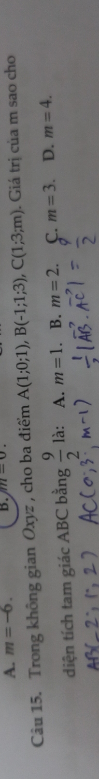 A. m=-6. 
B. m=0. 
Câu 15. Trong không gian Oxyz , cho ba điểm A(1;0;1), B(-1;1;3), C(1;3;m). Giá trị của m sao cho
diện tích tam giác ABC bằng  9/2  là: A. m=1. B. m=2. C. m=3. D. m=4.