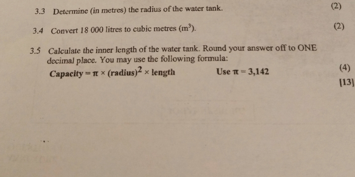 3.3 Determine (in metres) the radius of the water tank. (2) 
3.4 Convert 18 000 litres to cubic metres (m^3). (2) 
3.5 Calculate the inner length of the water tank. Round your answer off to ONE 
decimal place. You may use the following formula: 
Capacity =π * (radius)^2* length Use π =3,142 (4) 
[13]