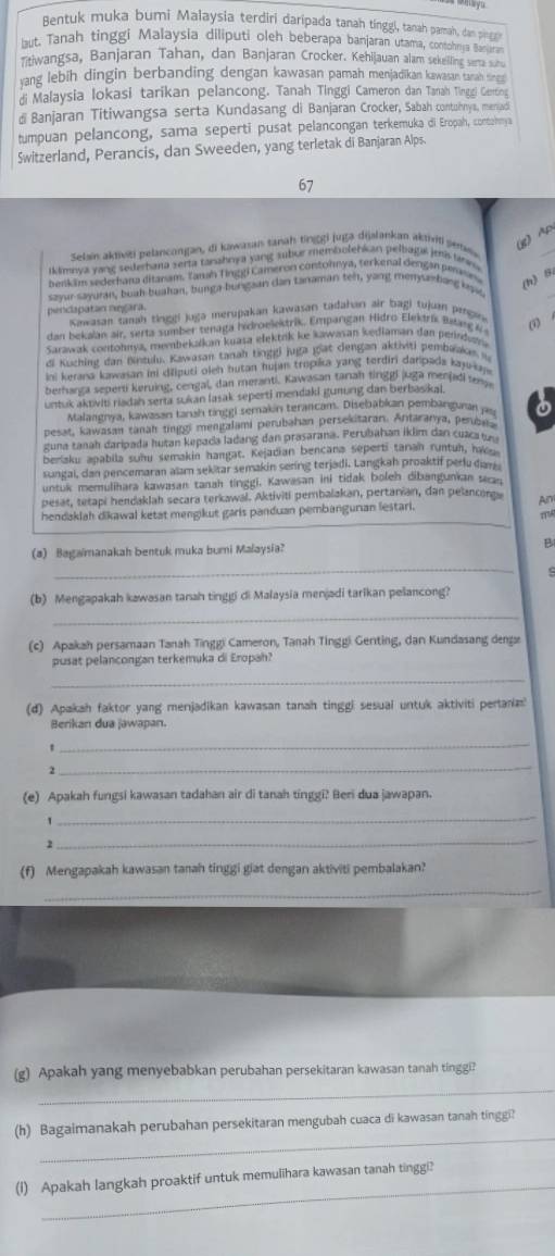 Bentuk muka bumi Malaysia terdiri daripada tanah tinggl, tanah pamah, dan pinn
but. Tanah tinggi Malaysia diliputi oleh beberapa banjaran utama, contohnya Baar
Titiwangsa, Banjaran Tahan, dan Banjaran Crocker. Kehijauan alam sekelling serta st
yang lebih dingin berbanding dengan kawasan pamah menjadikan kawasan tanah tin 
di Malaysia lokasi tarikan pelancong. Tanah Tinggi Cameron dan Tanah Tinggi Genting
di Banjaran Titiwangsa serta Kundasang di Banjaran Crocker, Sabah contuhnya, meniadi
tumpuan pelancong, sama seperti pusat pelancongan terkemuka di Eropah, contanmya
Switzerland, Perancis, dan Sweeden, yang terletak di Banjaran Alps.
67
Selain aktiviti pelancongan, di kawasas sanah tinggi juga dijalankan aktiviti senew
_
(8) Ap
kimnya yang sederhana serta tanahnya yang subiur membulehian pelbaga jei tann 
benkim sederhana ditanam. Tanah Tinggi Cameron contohnya, terkenal dengan pensn
sayur sayuran, buah buahan, bunga hungaan dan tanaman ten, yang menyse hang kea
(h) B
pencapatan negara.
Kawasan tamah tinggi juga merupakan kawasan tadahan air bagi fujuan pmgane    
dan bekalan air, serta sumber tenaga hidroelektrik. Empargan Hidro Elekdrík jatang & 
Sarawak contohnya, membekakan kuasa ełektuk ke kawasan kediaman dan perindwn
di Kuching dan Bintulu, Kawasan tanah tinggi juga giat dengan aktiviti pembaaka 
ini kerana kawasan ini diliputi oleh hutan hujn tropika yang terdiri darpads kajn 
berharga seperti keruing, cengal, dan meranti. Kawasan tanah tinggi juga menjad tey
untuk aktviti riadah serta sukan lasak seperti mendaki gumng dan berbasikai.
Malangnya, kawasan tanah tinggi semakin terancam. Disebabkan pembanguran ju
pesat, kawasan tanah tinggi mengalami perubahan persekitaran. Antaranya, penbe
guna tanah daripada hutan kepaca ladang dan prasarana. Perubahan iklim dan cuacatu
beriaku apabila suhy semakin hangat. Kejadian bencana seperti taran runtuh, hake
sungal, dan pencemaran alam sekiar semakin sering terjadi. Langkah proaktif peru dan
untuk memulihara kawasan tanah tinggi, Kawasan ini tidak boleh dibangunkan secan
pesat, tetapi hendaklah secara terkawal. Aktiviti pembalakan, pertanian, dan pelancorg Am
_
hendaklah dikawal ketat mengikut garis panduan pembangurian lestari.
m
_
(a) Bagamanakah bentuk muka buri Malaysia? B
C
(b) Mengapakah kawasan tanah tinggi di Malaysia menjadi tarikan pelancong?
_
(c) Apakah persamaan Tanah Tinggi Cameron, Tanah Tinggi Genting, dan Kundasang denga
pusat pelancongan terkemuka di Eropah?
_
(d) Apakah faktor yang menjadikan kawasan tanah tinggi sesual untuk aktiviti perana
Berikan dua jawapan.
_
'
2
_
(e) Apakah fungsi kawasan tadahan air di tanah tinggi? Beri dua jawapan.
_
2
_
(f) Mengapakah kawasan tanah tinggi giat dengan aktiviti pembalakan?
_
_
(g) Apakah yang menyebabkan perubahan persekitaran kawasan tanah tinggi?
_
(h) Bagaimanakah perubahan persekitaran mengubah cuaca di kawasan tanah tinggi?
_
(I) Apakah langkah proaktif untuk memulihara kawasan tanah tinggi?