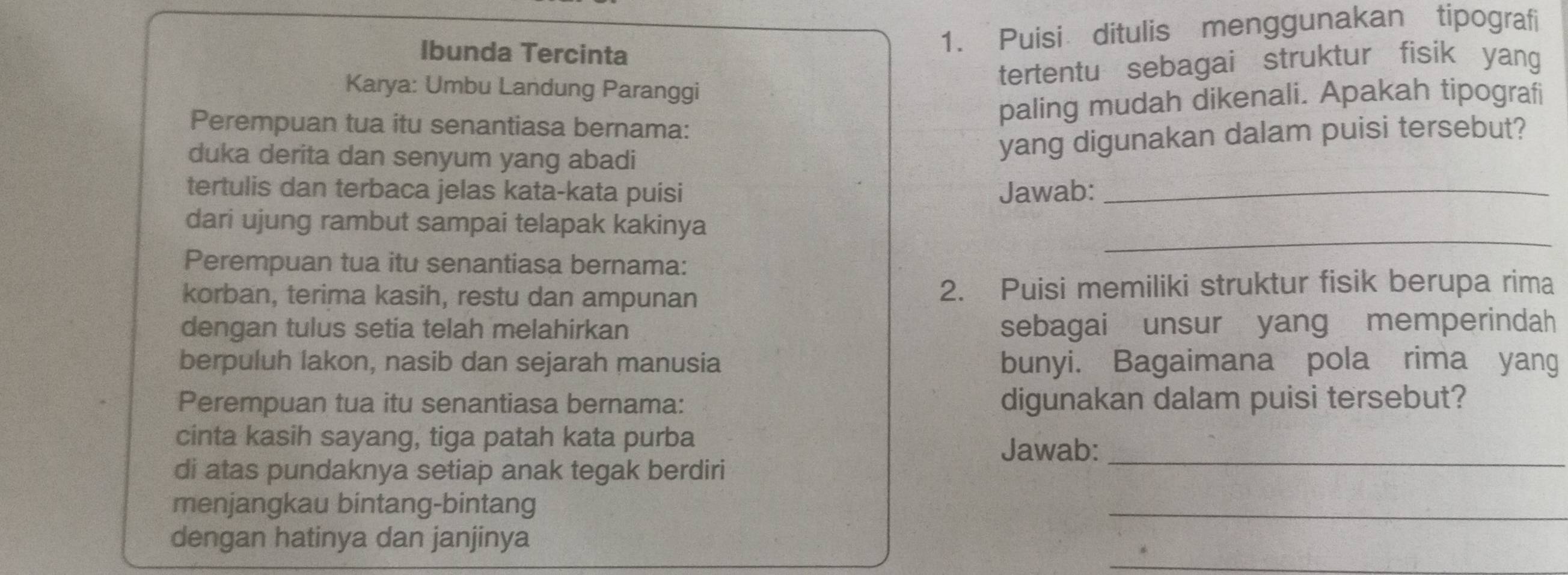 Ibunda Tercinta 
1. Puisi ditulis menggunakan tipografi 
Karya: Umbu Landung Paranggi 
tertentu sebagai struktur fisik yang 
Perempuan tua itu senantiasa bernama: 
paling mudah dikenali. Apakah tipografi 
duka derita dan senyum yang abadi 
yang digunakan dalam puisi tersebut? 
tertulis dan terbaca jelas kata-kata puisi Jawab:_ 
dari ujung rambut sampai telapak kakinya 
Perempuan tua itu senantiasa bernama: 
_ 
korban, terima kasih, restu dan ampunan 2. Puisi memiliki struktur fisik berupa rima 
dengan tulus setia telah melahirkan sebagai unsur yang memperindah 
berpuluh lakon, nasib dan sejarah manusia bunyi. Bagaimana pola rima yang 
Perempuan tua itu senantiasa bernama: digunakan dalam puisi tersebut? 
cinta kasih sayang, tiga patah kata purba 
Jawab: 
di atas pundaknya setiap anak tegak berdiri 
_ 
menjangkau bintang-bintang 
_ 
_ 
dengan hatinya dan janjinya