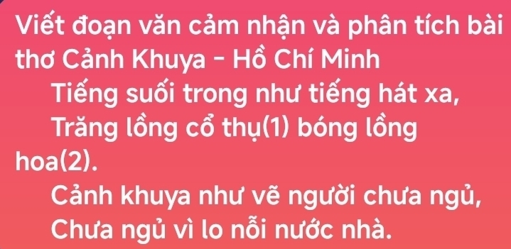 Viết đoạn văn cảm nhận và phân tích bài 
thơ Cảnh Khuya - Hồ Chí Minh 
Tiếng suối trong như tiếng hát xa, 
Trăng lồng cổ thụ(1) bóng lồng 
hoa(2). 
Cảnh khuya như vẽ người chưa ngủ, 
Chưa ngủ vì lo nỗi nước nhà.