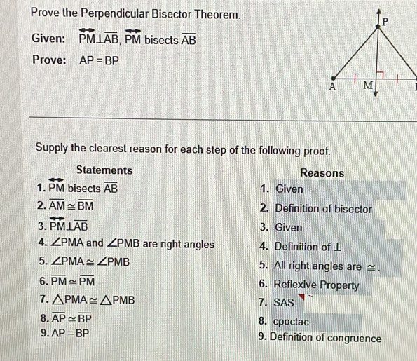 Prove the Perpendicular Bisector Theorem. 
Given: overleftrightarrow PM⊥ overline AB, overleftrightarrow PM bisects overline AB
Prove: AP=BP
Supply the clearest reason for each step of the following proof. 
Statements Reasons 
1. overleftrightarrow PM bisects overline AB 1. Given 
2. overline AM≌ overline BM 2. Definition of bisector 
3. overleftrightarrow PM⊥ overline AB
3. Given 
4. ∠ PMA and ∠ PMB are right angles 4. Definition of ⊥
5. ∠ PMA≌ ∠ PMB 5. All right angles are _ . 
6. overline PM≌ overline PM 6. Reflexive Property 
7. △ PMA≌ △ PMB 7. SAS 
8. overline AP≌ overline BP 8. cpoctac 
9. AP=BP 9. Definition of congruence