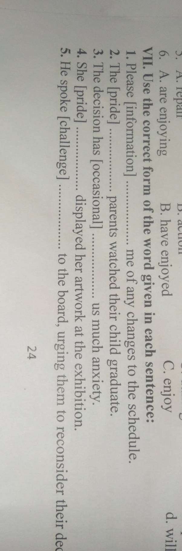 repan D. action d. will
6. A. are enjoying B. have enjoyed
C. enjoy
VII. Use the correct form of the word given in each sentence:
1. Please [information] _me of any changes to the schedule.
2. The [pride] _parents watched their child graduate.
3. The decision has [occasional] _us much anxiety.
4. She [pride] _displayed her artwork at the exhibition.
5. He spoke [challenge] _to the board, urging them to reconsider their dec
24