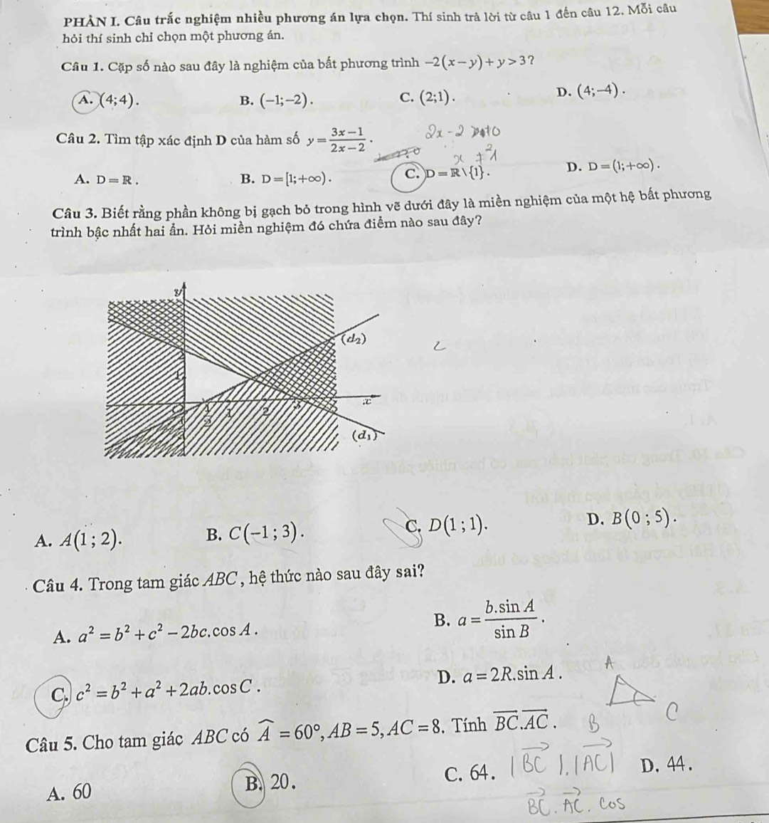 PHÀN I. Câu trắc nghiệm nhiều phương án lựa chọn. Thí sinh trả lời từ câu 1 đến câu 12. Mỗi câu
hỏi thí sinh chỉ chọn một phương án.
Câu 1. Cặp số nào sau đây là nghiệm của bất phương trình -2(x-y)+y>3 ?
A. (4;4). B. (-1;-2). C. (2;1).
D. (4;-4).
Câu 2. Tìm tập xác định D của hàm số y= (3x-1)/2x-2 ·
A. D=R. B. D=[1;+∈fty ). C. D=R/ 1 .
D. D=(1;+∈fty ).
Câu 3. Biết rằng phần không bị gạch bỏ trong hình vẽ dưới đây là miền nghiệm của một hệ bất phương
trình bậc nhất hai ẩn. Hỏi miền nghiệm đó chứa điểm nào sau đây?
A. A(1;2).
B. C(-1;3).
C. D(1;1).
D. B(0;5).
Câu 4. Trong tam giác ABC , hệ thức nào sau đây sai?
A. a^2=b^2+c^2-2bc.cos A. B. a= (b.sin A)/sin B .
C. c^2=b^2+a^2+2ab.cos C. D. a=2R.sin A.
Câu 5. Cho tam giác ABC có widehat A=60°,AB=5,AC=8 , Tính vector BC.vector AC.
A. 60 B. 20. C. 64.
D.44 .