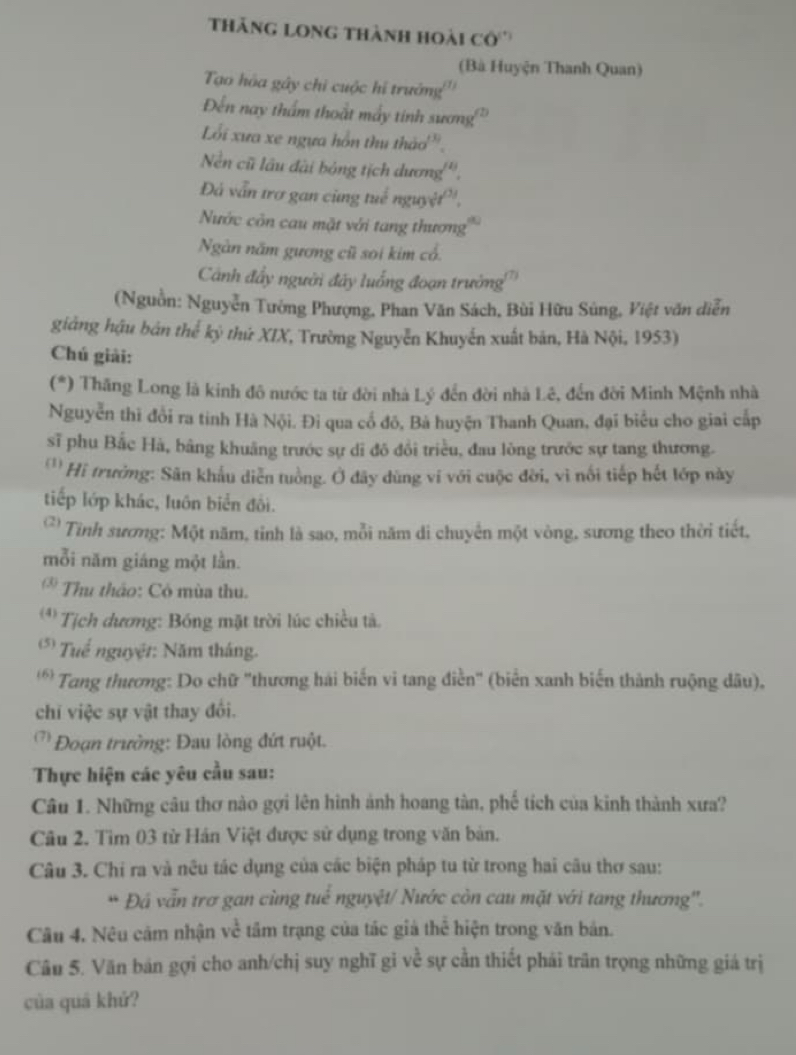 thăng long thành hoài cô'''
(Bà Huyện Thanh Quan)
Tạo hóa gây chi cuộc hi trưởng'''
Đến nay thẩm thoật máy tinh sương'
Lối xưa xe ngựa hồn thu thảo'.
Nền cũ lầu đài bóng tịch dương'''.
Đá vẫn trơ gan cùng tuế nguyệt'',
Nước côn cau mặt với tang thương'''
Ngàn năm gương cũ soi kim cổ.
Cảnh đẩy người đây luống đoạn trưởng
(Nguồn: Nguyễn Tướng Phượng, Phan Văn Sách, Bùi Hữu Súng, Việt văn diễn
giảng hậu bản thể kỳ thứ XIX, Trường Nguyễn Khuyển xuất bản, Hà Nội, 1953)
Chú giải:
(*) Thăng Long là kinh đô nước ta từ đời nhà Lý đến đời nhà Lê, đến đời Minh Mệnh nhà
Nguyễn thi đổi ra tinh Hà Nội. Đi qua cổ đô, Bà huyện Thanh Quan, đại biểu cho giai cấp
sĩ phu Bắc Hà, bằng khuâng trước sự dĩ đô đổi triều, đau lòng trước sự tang thương.
'Hi trưởng: Sân khẩu diễn tuồng. Ở đây dùng ví với cuộc đời, vì nổi tiếp hết lớp này
tiếp lớp khác, luôn biển đôi.
* Tinh sương: Một năm, tỉnh là sao, mỗi năm di chuyển một vòng, sương theo thời tiết.
mỗi năm giáng một lần.
* Thu thảo: Có mùa thu.
** Tịch dương: Bóng mặt trời lúc chiều tả.
* Tuể nguyệt: Năm tháng.
'* Tang thương: Do chữ "thương hái biến vi tang điễn' (biển xanh biến thành ruộng dâu),
chi việc sự vật thay đổi.
Đoạn trưởng: Đau lòng đứt ruột.
Thực hiện các yêu cầu sau:
Câu 1. Những câu thơ nào gợi lên hình ảnh hoang tàn, phố tích của kinh thành xưa?
Câu 2. Tìm 03 từ Hán Việt được sử dụng trong văn bản.
Câu 3. Chỉ ra và nêu tác dụng của các biện pháp tu từ trong hai câu thơ sau:
* Đá vẫn trơ gan cùng tuể nguyệt/ Nước còn cau mặt với tang thương''.
Câu 4. Nêu cảm nhận về tầm trạng của tác giả thể hiện trong văn bản.
Câu 5. Văn bản gợi cho anh/chị suy nghĩ gi về sự cần thiết phải trăn trọng những giá trị
của quá khứ?