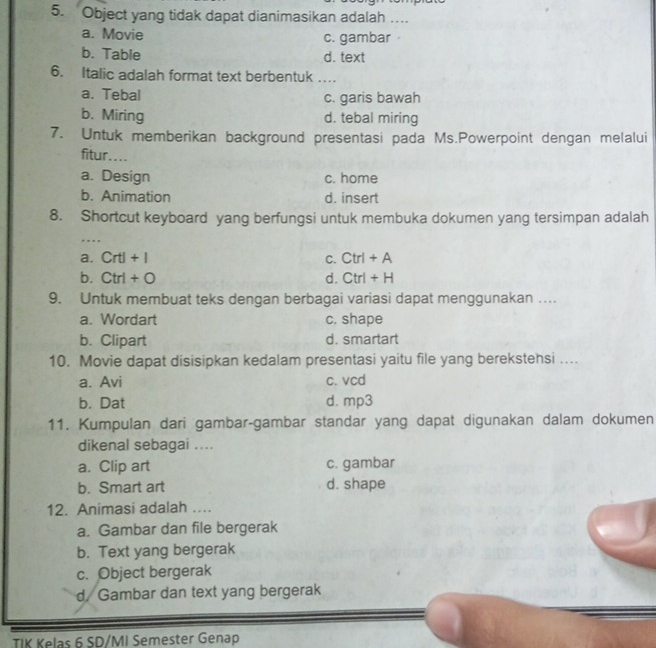 Object yang tidak dapat dianimasikan adalah …
a. Movie c. gambar
b. Table d. text
6. Italic adalah format text berbentuk …_
a. Tebal c. garis bawah
b. Miring d. tebal miring
7. Untuk memberikan background presentasi pada Ms.Powerpoint dengan melalui
fitur....
a. Design c. home
b. Animation d. insert
8. Shortcut keyboard yang berfungsi untuk membuka dokumen yang tersimpan adalah
…
a. Crtl+I C. Ctrl+A
b. Ctrl+O d. Ctrl+H
9. Untuk membuat teks dengan berbagai variasi dapat menggunakan ….
a. Wordart c. shape
b. Clipart d. smartart
10. Movie dapat disisipkan kedalam presentasi yaitu file yang berekstehsi …
a. Avi c. vcd
b. Dat d. mp3
11. Kumpulan dari gambar-gambar standar yang dapat digunakan dalam dokumen
dikenal sebagai ....
a. Clip art c. gambar
b. Smart art d. shape
12. Animasi adalah ....
a. Gambar dan file bergerak
b. Text yang bergerak
c. Object bergerak
d. Gambar dan text yang bergerak
TIK Kelas 6 SD/MI Semester Genap