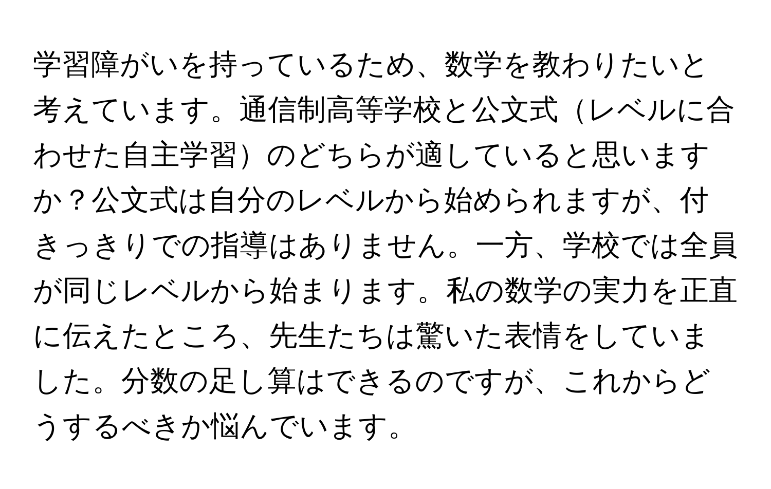 学習障がいを持っているため、数学を教わりたいと考えています。通信制高等学校と公文式レベルに合わせた自主学習のどちらが適していると思いますか？公文式は自分のレベルから始められますが、付きっきりでの指導はありません。一方、学校では全員が同じレベルから始まります。私の数学の実力を正直に伝えたところ、先生たちは驚いた表情をしていました。分数の足し算はできるのですが、これからどうするべきか悩んでいます。