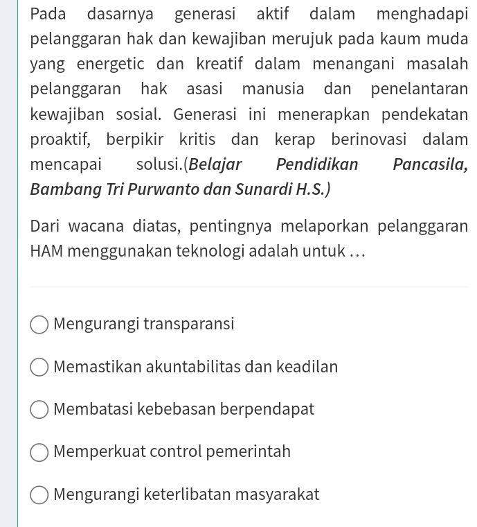 Pada dasarnya generasi aktif dalam menghadapi
pelanggaran hak dan kewajiban merujuk pada kaum muda
yang energetic dan kreatif dalam menangani masalah
pelanggaran hak asasi manusia dan penelantaran
kewajiban sosial. Generasi ini menerapkan pendekatan
proaktif, berpikir kritis dan kerap berinovasi dalam
mencapai solusi.(Belajar Pendidikan Pancasila,
Bambang Tri Purwanto dan Sunardi H.S.)
Dari wacana diatas, pentingnya melaporkan pelanggaran
HAM menggunakan teknologi adalah untuk ...
Mengurangi transparansi
Memastikan akuntabilitas dan keadilan
Membatasi kebebasan berpendapat
Memperkuat control pemerintah
Mengurangi keterlibatan masyarakat