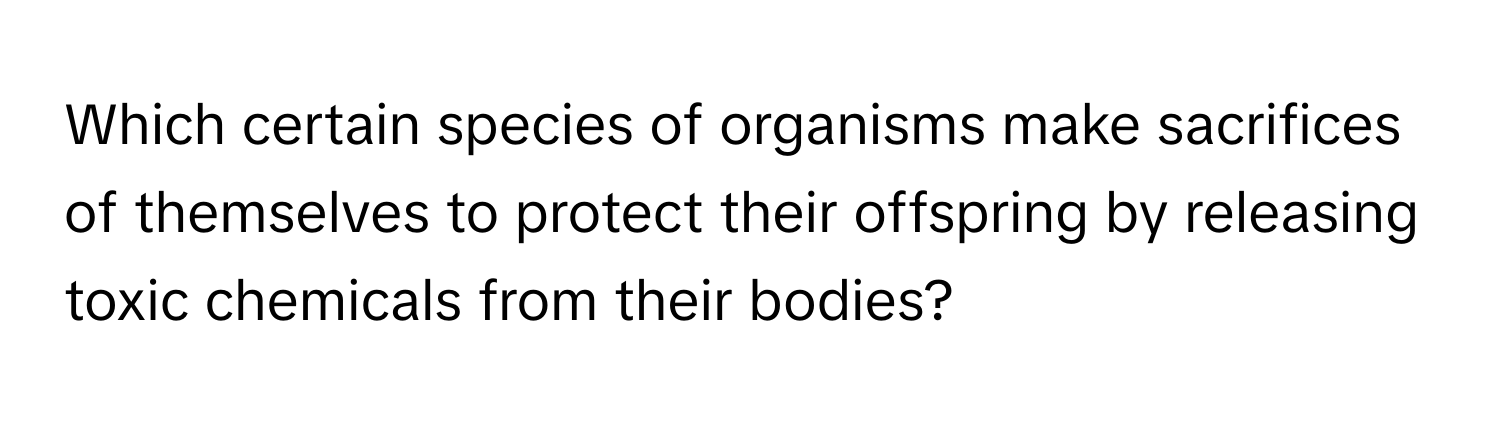 Which certain species of organisms make sacrifices of themselves to protect their offspring by releasing toxic chemicals from their bodies?