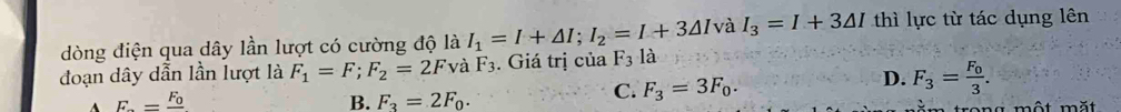 dòng điện qua dây lần lượt có cường độ là I_1=I+△ I; I_2=I+3△ I và I_3=I+3△ I thì lực từ tác dụng lên
đoạn dây dẫn lần lượt là F_1=F; F_2=2Fv à F_3. Giá trị của F_3la
D. F_3=frac F_03.
B. F_3=2F_0.
C. F_3=3F_0.
A F_n=frac F_0 an g một mặt