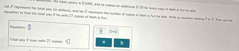 lesman. His base salary is $1600, and he makes an additional $120 for every copy of Math is Fun he sells. 
Let P represent his total pay (in dollars), and let N represent the number of copies of Math is Fun he sells. Write an equation relating P to N. Then use this 
equation to find his total pay if he sells 27 copies of Math is Fun. 
Equation:  □ /□   □ =□
Total pay if Juan sells 27 copies: s□ 
×