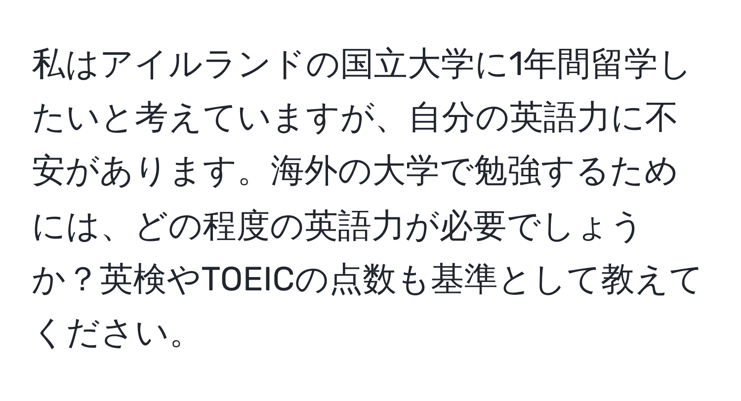 私はアイルランドの国立大学に1年間留学したいと考えていますが、自分の英語力に不安があります。海外の大学で勉強するためには、どの程度の英語力が必要でしょうか？英検やTOEICの点数も基準として教えてください。