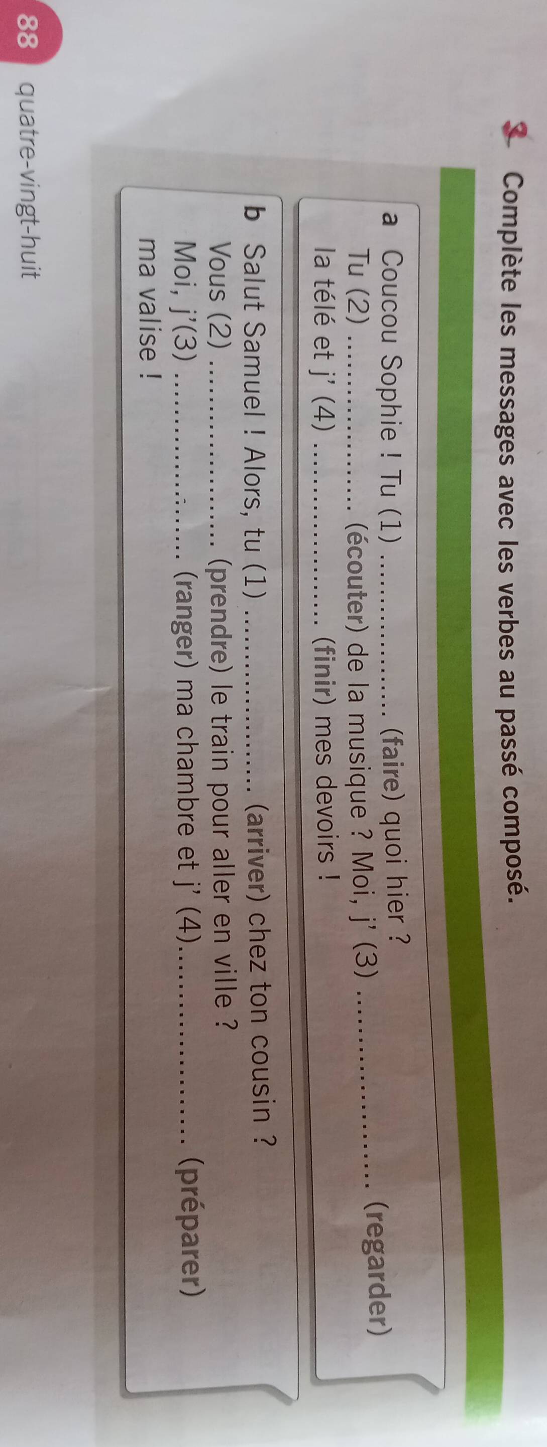 Complète les messages avec les verbes au passé composé. 
a Coucou Sophie ! Tu (1) _(faire) quoi hier ? 
Tu (2)_ . (écouter) de la musique ? Moi, j' (3)_ 
(regarder) 
la télé et j' (4) _(finir) mes devoirs ! 
b Salut Samuel ! Alors, tu (1) _(arriver) chez ton cousin ? 
Vous (2) _(prendre) le train pour aller en ville ? 
Moi, j'(3) _(ranger) ma chambre et j'(4) (préparer) 
ma valise ! 
88 quatre-vingt-huit