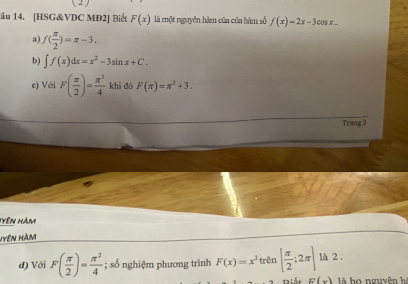 (2)
lâu 14. [HSG&VDC MĐ2] Biết F(x) là một nguyên hàm của của hàm số f(x)=2x-3cos x...
a) f( π /2 )=π -3.
b) ∈t f(x)dx=x^2-3sin x+C.
c) Với F( π /2 )= π^2/4  khi đó F(π )=π^2+3. 
Trang 3
HYÊN HAM
HYÊN HAM
d) Với F( π /2 )= π^2/4 ; số nghiệm phương trình F(x)=x^2 trên [ π /2 ;2π ] là 2 .
Biết F(x) là họ nguyên hà