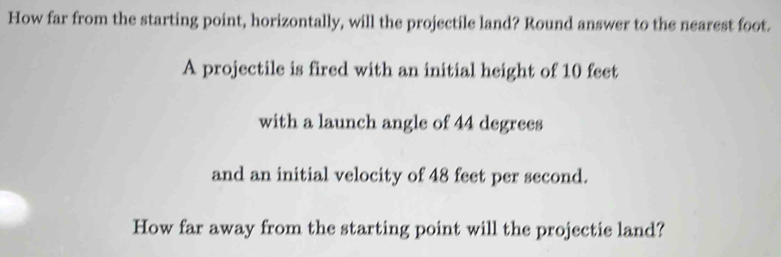 How far from the starting point, horizontally, will the projectile land? Round answer to the nearest foot. 
A projectile is fired with an initial height of 10 feet
with a launch angle of 44 degrees
and an initial velocity of 48 feet per second. 
How far away from the starting point will the projectie land?