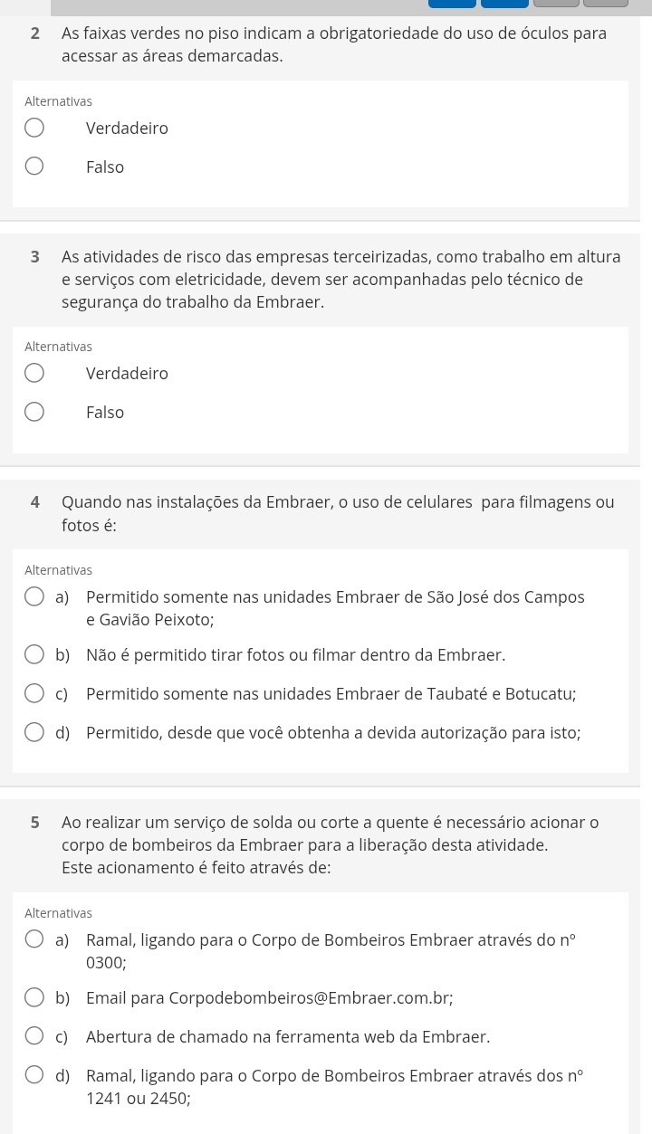 As faixas verdes no piso indicam a obrigatoriedade do uso de óculos para
acessar as áreas demarcadas.
Alternativas
Verdadeiro
Falso
3 As atividades de risco das empresas terceirizadas, como trabalho em altura
e serviços com eletricidade, devem ser acompanhadas pelo técnico de
segurança do trabalho da Embraer.
Alternativas
Verdadeiro
Falso
4 Quando nas instalações da Embraer, o uso de celulares para filmagens ou
fotos é:
Alternativas
a) Permitido somente nas unidades Embraer de São José dos Campos
e Gavião Peixoto;
b) Não é permitido tirar fotos ou filmar dentro da Embraer.
c) Permitido somente nas unidades Embraer de Taubaté e Botucatu;
d) Permitido, desde que você obtenha a devida autorização para isto;
5 Ao realizar um serviço de solda ou corte a quente é necessário acionar o
corpo de bombeiros da Embraer para a liberação desta atividade.
Este acionamento é feito através de:
Alternativas
a) Ramal, ligando para o Corpo de Bombeiros Embraer através do n°
0300;
b) Email para Corpodebombeiros@Embraer.com.br;
c) Abertura de chamado na ferramenta web da Embraer.
d) Ramal, ligando para o Corpo de Bombeiros Embraer através dos n°
1241 ou 2450;