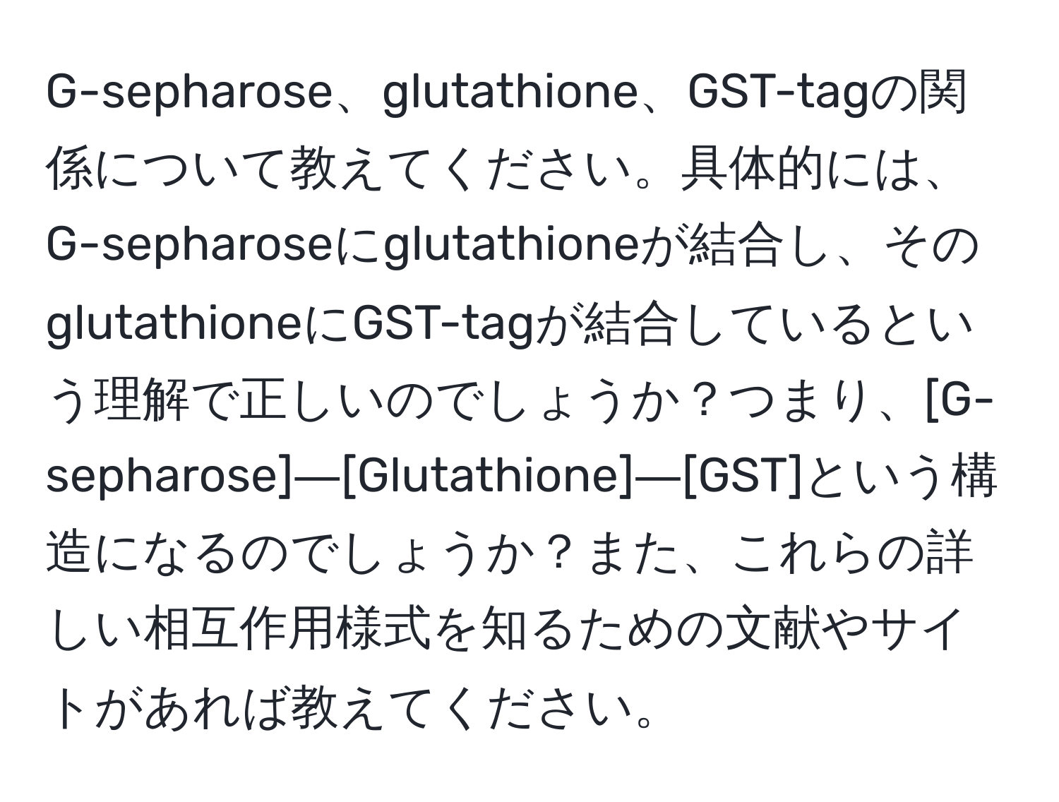 G-sepharose、glutathione、GST-tagの関係について教えてください。具体的には、G-sepharoseにglutathioneが結合し、そのglutathioneにGST-tagが結合しているという理解で正しいのでしょうか？つまり、[G-sepharose]―[Glutathione]―[GST]という構造になるのでしょうか？また、これらの詳しい相互作用様式を知るための文献やサイトがあれば教えてください。