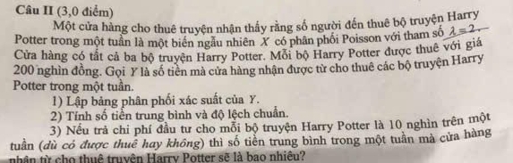 Câu II (3,0 điểm) 
Một cửa hàng cho thuê truyện nhận thấy rằng số người đến thuê bộ truyện Harry 
Potter trong một tuần là một biển ngầu nhiên X có phân phối Poisson với tham số lambda =2. 
Cửa hàng có tất cả ba bộ truyện Harry Potter. Mỗi bộ Harry Potter được thuê với giá
200 nghìn đồng. Gọi Y là số tiên mà cửa hàng nhận được từ cho thuê các bộ truyện Harry 
Potter trong một tuần. 
1) Lập bảng phân phối xác suất của Y. 
2) Tính số tiền trung bình và độ lệch chuẩn. 
3) Nếu trả chi phí đầu tư cho mỗi bộ truyện Harry Potter là 10 nghìn trên một 
tuần (dù có được thuê hay không) thì số tiền trung bình trong một tuần mà cửa hàng 
nhân từ cho thuê truyên Harrv Potter sẽ là bao nhiêu?