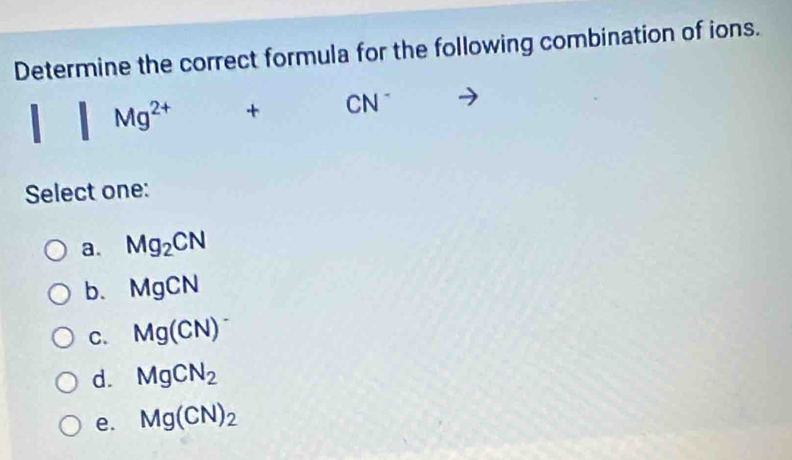 Determine the correct formula for the following combination of ions.
+ CN
Select one:
a. Mg_2CN
b. MgCN
C. Mg(CN)
d. MgCN_2
e. Mg(CN)_2