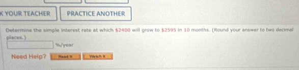 YOUR TEACHER PRACTICE ANOTHER 
Determine the simple interest rate at which $2400 will grow to $2595 in 10 months. (Round your answer to two decimal 
places.)
%/year
Need Help? Read it Waich it